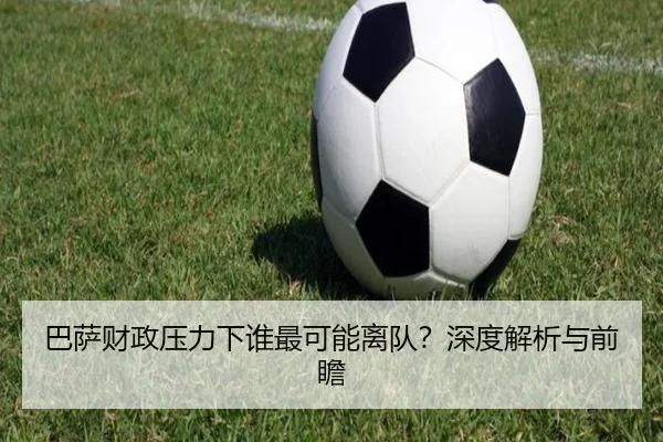 巴萨财政压力下谁最可能离队？深度解析与前瞻
