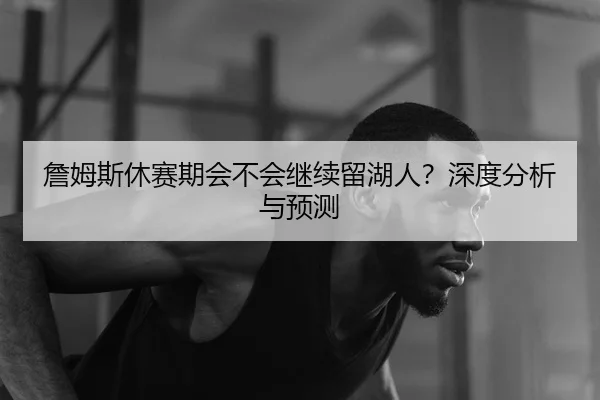 詹姆斯休赛期会不会继续留湖人？深度分析与预测